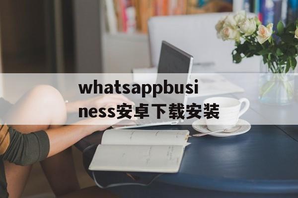 whatsappbusiness安卓下载安装,whatsappbusiness最新版官方网下载