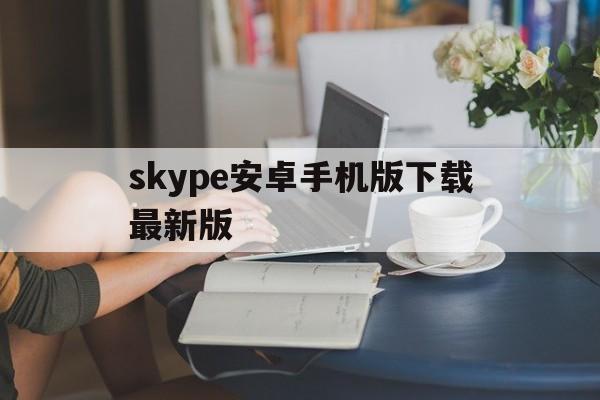 skype安卓手机版下载最新版,skype安卓手机版下载最新版本