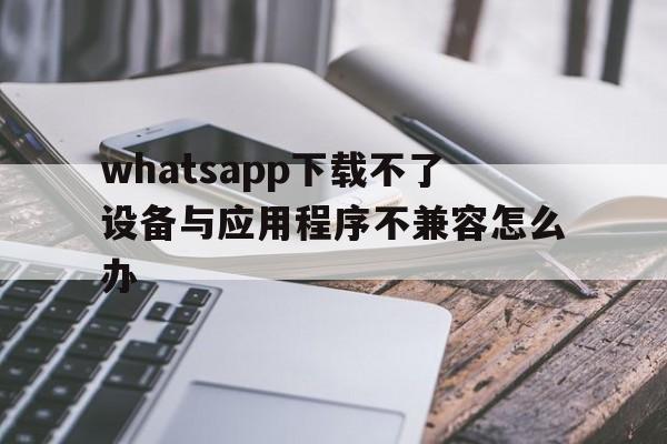 whatsapp下载不了设备与应用程序不兼容怎么办的简单介绍