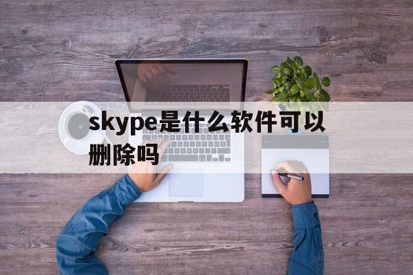 skype是什么软件可以删除吗,skype是什么软件,可以删除吗