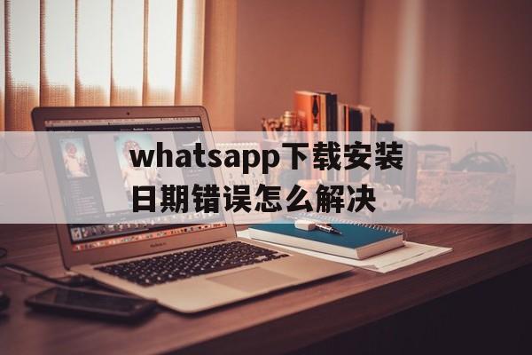 whatsapp下载安装日期错误怎么解决,whatsapp download app install