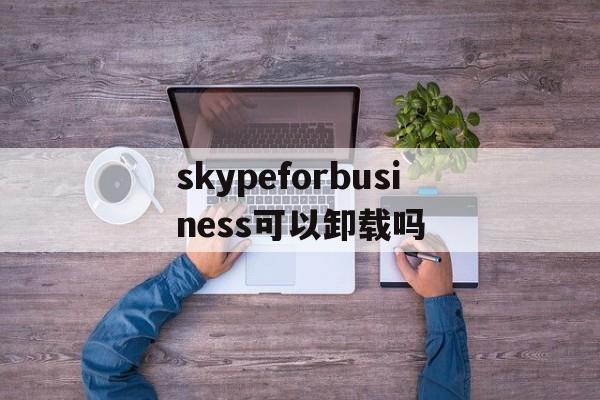 skypeforbusiness可以卸载吗,skype for business可以卸载吗