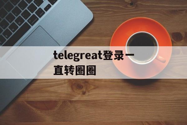 telegreat登录一直转圈圈,telegram connecting一直转