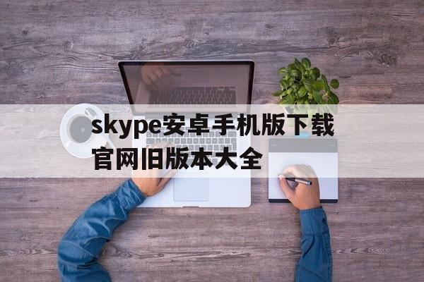 skype安卓手机版下载官网旧版本大全,skype下载安卓版本8150339