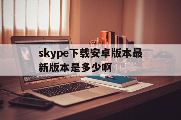 skype下载安卓版本最新版本是多少啊,skype下载安卓版本8150339