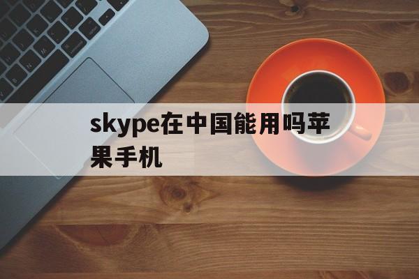 skype在中国能用吗苹果手机,skype在中国能用吗苹果手机版