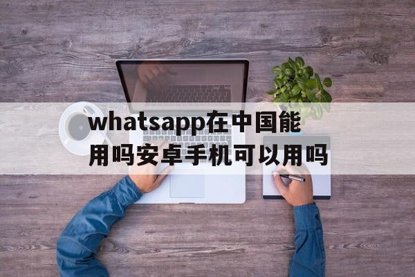 whatsapp在中国能用吗安卓手机可以用吗,whatsapp在中国能用吗安卓手机可以用吗怎么设置