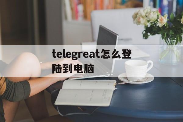 telegreat怎么登陆到电脑,telegram怎么登陆进去2021