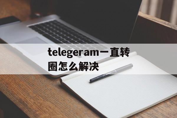 telegeram一直转圈怎么解决,telegram connecting一直转