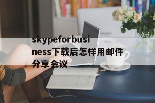 skypeforbusiness下载后怎样用邮件分享会议的简单介绍