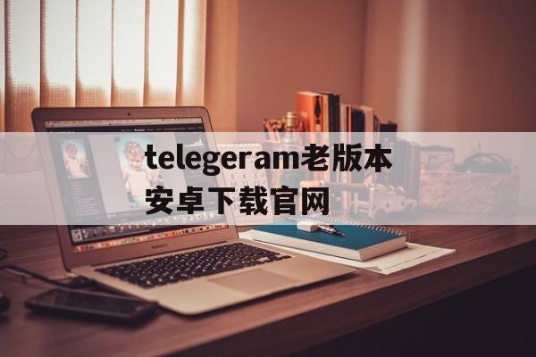 telegeram老版本安卓下载官网的简单介绍