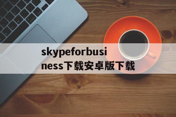 skypeforbusiness下载安卓版下载的简单介绍
