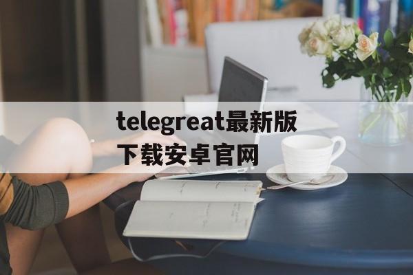 关于telegreat最新版下载安卓官网的信息