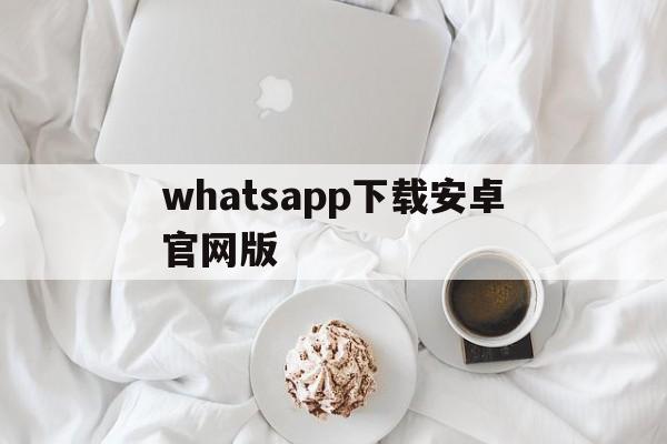 whatsapp下载安卓官网版,whatsapp下载安装 安卓 手机版