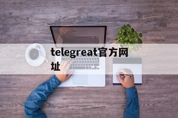 telegreat官方网址,telegram official website