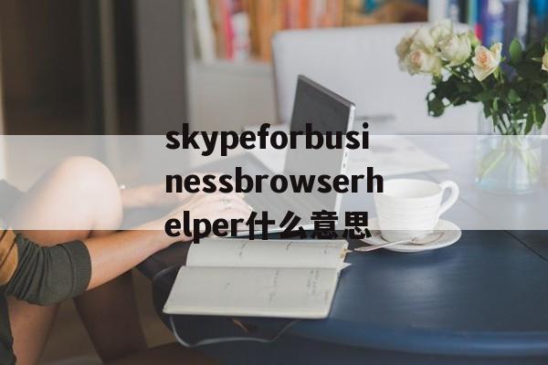 关于skypeforbusinessbrowserhelper什么意思的信息