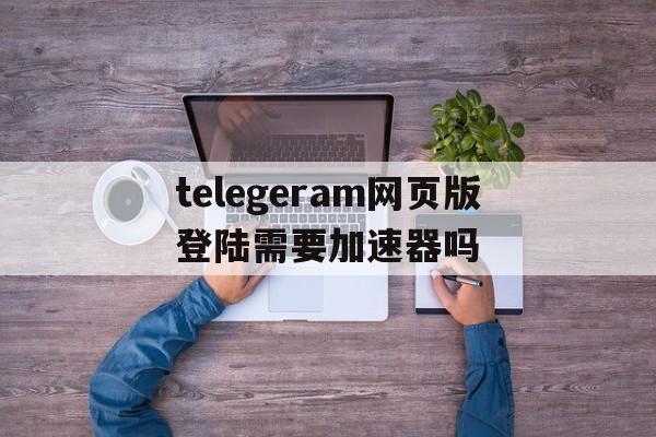 关于telegeram网页版登陆需要加速器吗的信息