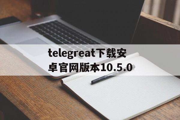 包含telegreat下载安卓官网版本10.5.0的词条