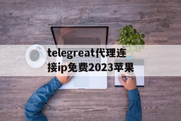 关于telegreat代理连接ip免费2023苹果的信息