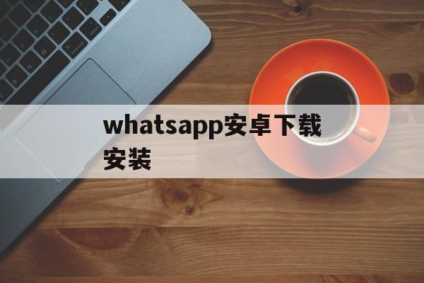 whatsapp安卓下载安装,whatsapp安卓下载安装2023最新版本