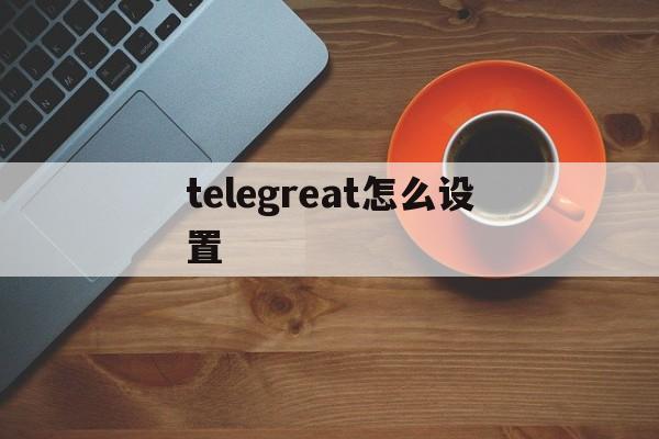 telegreat怎么设置,telegreat怎么设置代理