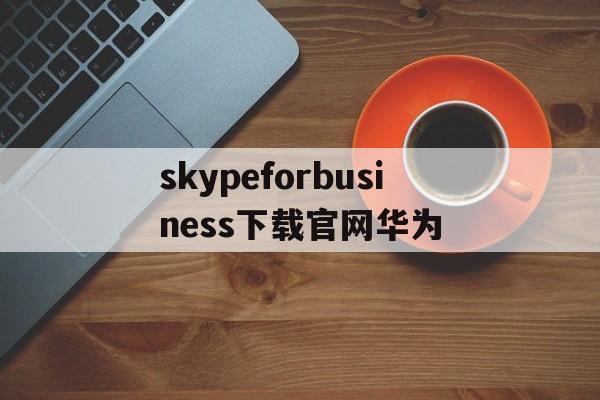 skypeforbusiness下载官网华为,skypeforbusiness是什么东西怎么卸载