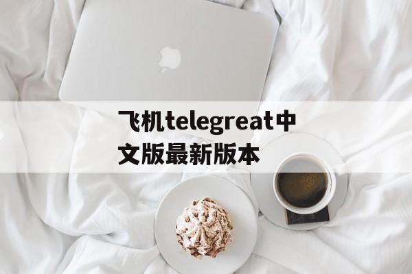 关于飞机telegreat中文版最新版本的信息