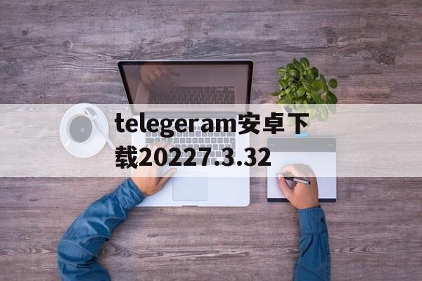 关于telegeram安卓下载20227.3.32的信息