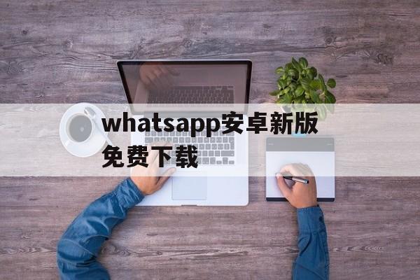 whatsapp安卓新版免费下载,whatsapp最新版安卓手机下载