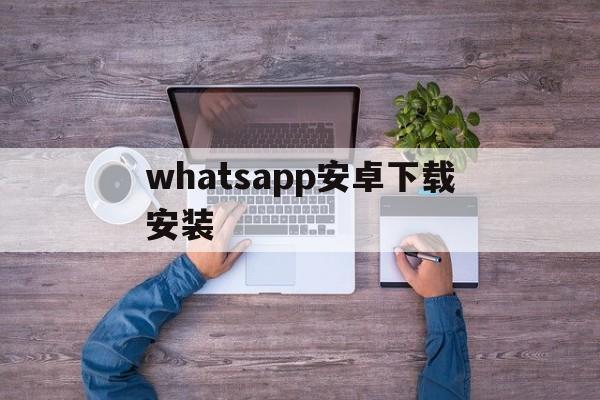 whatsapp安卓下载安装,whatsapp安卓下载安装最新版2024