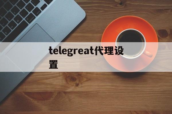 telegreat代理设置,telegraph代理服务器