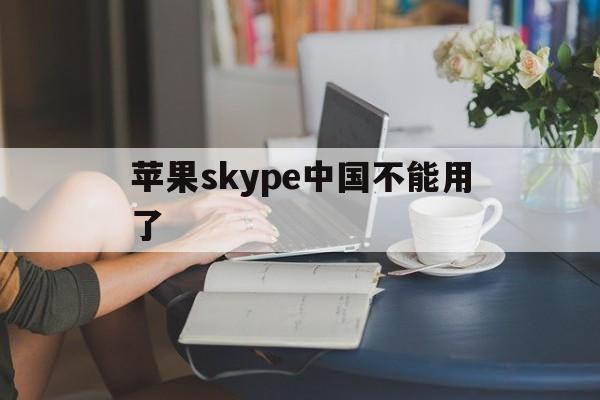 苹果skype中国不能用了,苹果skype中国不能用了怎么回事