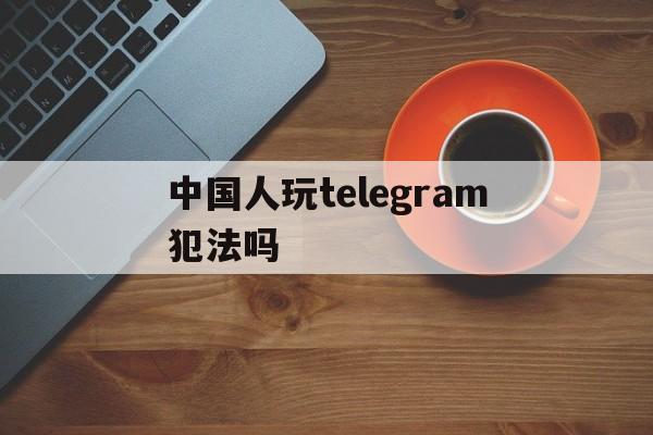 中国人玩telegram犯法吗,玩telegram会被网警追踪吗
