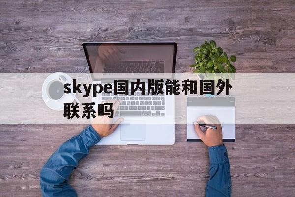 skype国内版能和国外联系吗,skype国内版能和国外联系吗安全吗