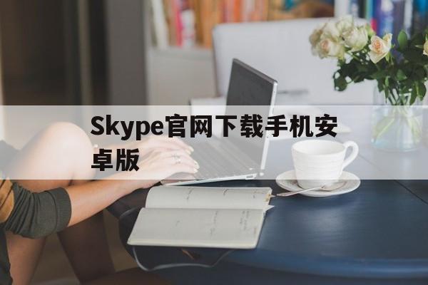 Skype官网下载手机安卓版,skype官方下载安卓手机版本