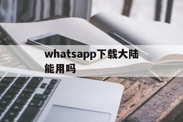 whatsapp下载大陆能用吗,whatsapp在中国能用吗安卓手机可以用吗