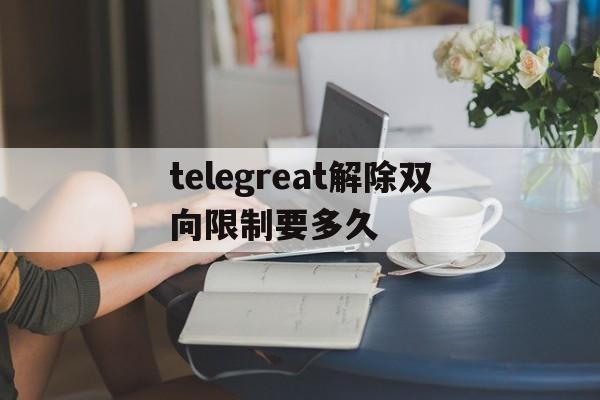 关于telegreat解除双向限制要多久的信息
