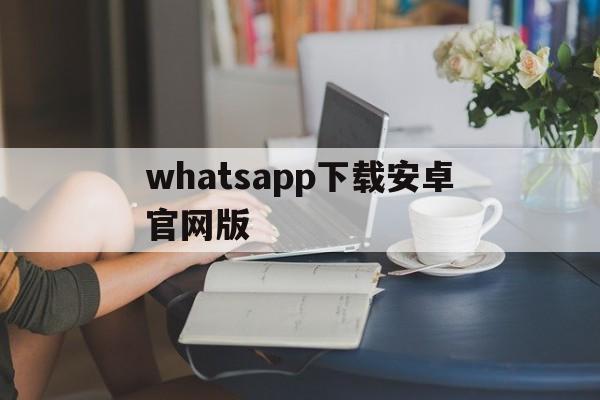 whatsapp下载安卓官网版,whatsapp官方下载最新安卓