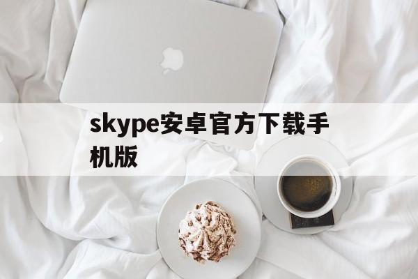 skype安卓官方下载手机版,skype官方下载安卓手机版本