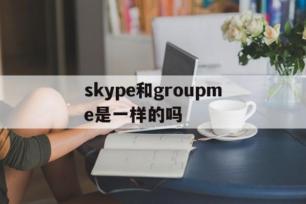 skype和groupme是一样的吗,skype和skype business一样吗