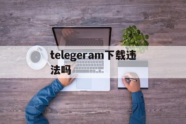telegeram下载违法吗,玩telegram会被网警追踪吗