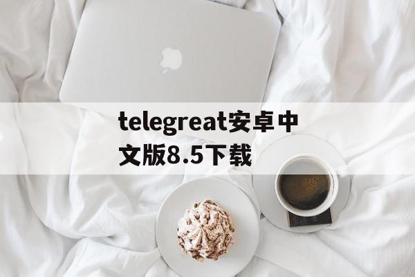 telegreat安卓中文版8.5下载的简单介绍