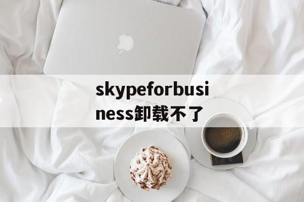 skypeforbusiness卸载不了-skype for business卸载后有什么影响