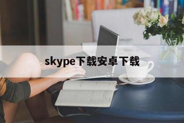 skype下载安卓下载-skype 下载 安卓版