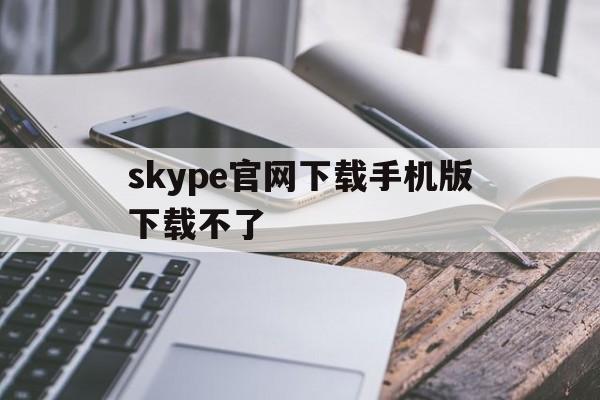 skype官网下载手机版下载不了-skype官网下载手机版下载不了怎么回事
