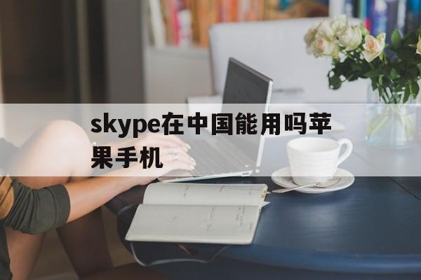 skype在中国能用吗苹果手机-skype在中国能用吗苹果手机能用吗