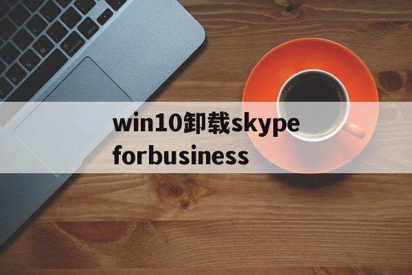 关于win10卸载skypeforbusiness的信息