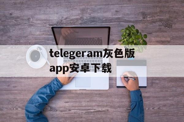 telegeram灰色版app安卓下载的简单介绍