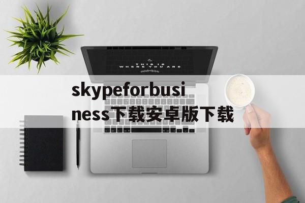 关于skypeforbusiness下载安卓版下载的信息