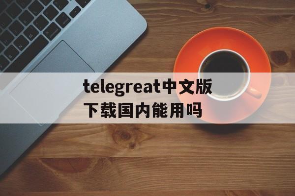关于telegreat中文版下载国内能用吗的信息